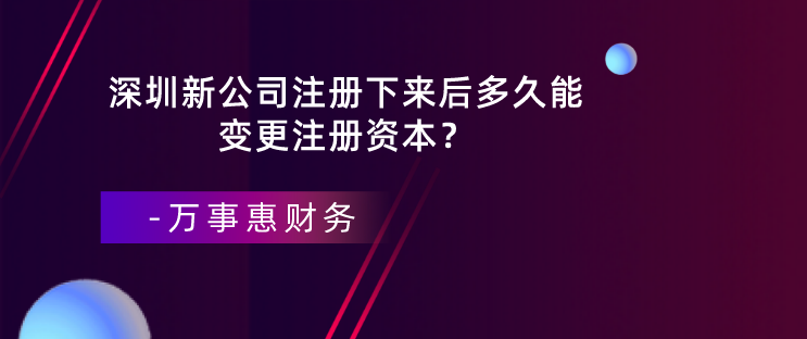 深圳新公司注冊(cè)下來(lái)后多久能變更注冊(cè)資本？-萬(wàn)事惠財(cái)務(wù)